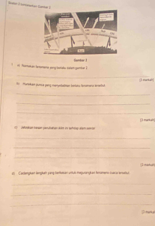 Soelen 2 berdasarkan Gambar 2 
Gambar 2 
1 a) Namakan fenomena yang berlaku dalam gambar 2 
_ 
[3 markah] 
b) Muraikan punca yang menyebabkan berlaku fenomena tersebul. 
_ 
_ 
_ 
(3 markah) 
c) Jefaskan kesan perubahan iklim ini terhdap alam sekitar 
_ 
_ 
_ 
[3 markah 
d) Cadangkan langkah yang berkesan untuk megurangkan fenomena cuaca tersebut. 
_ 
_ 
_ 
[3 markal