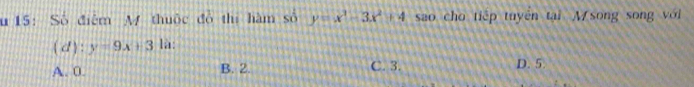 15: Số điểm M thuộc đồ thị hàm số y=x^3-3x^2+4 sao cho tiếp tuyên tại M song song với
( d) : y=9x+3 là:
A. 0. B. 2. C. 3. D. 5.