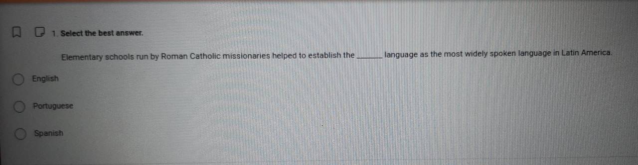 Select the best answer.
Elementary schools run by Roman Catholic missionaries helped to establish the _language as the most widely spoken language in Latin America.
English
Portuguese
Spanish