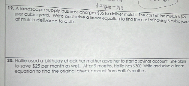 A landscape supply business charges $35 to deliver mulch. The cost of the mulch is $29
per cubic yard. Write and solve a linear equation to find the cost of having 6 cubic yard
of mulch delivered to a site. 
20. Hallie used a birthday check her mother gave her to start a savings account. She plans 
to save $25 per month as well. After 9 months, Hallie has $300. Write and solve a linear 
equation to find the original check amount from Hallie's mother.