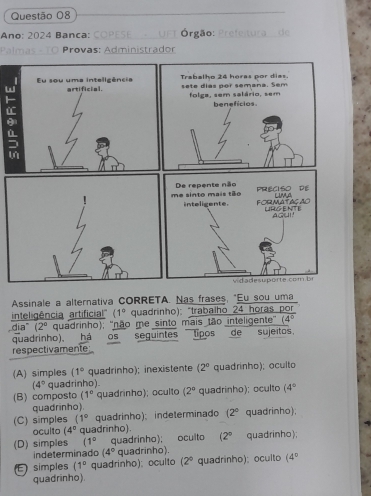 Ano: 2024 Banca: COPESE UFT Órgão: Prefeltura de
Palmas - TO Provas: Administrador
W
F
=
Assinale a alternativa CORRETA. Nas frases, "Eu sou uma
inteligência artificial''' (1° quadrinho): "trabalho 24 horas por
dia" (2° quadrinho); ''não me sinto mais tão inteligente' (4°
quadrinho), há os seguintes tipos de sujeitos.
respectivamente
(A) simples (1° quadrinho); inexistente (2° quadrinho); oculto
(4° quadrinho).
(B) composto (1° quadrinho); oculto (2° quadrinho); oculto (4°
quadrinho)
(C) simples (1° quadrinho); indeterminado (2° quadrinho);
oculto (4° quadrinho).
(D) simples (1° quadrinho); oculto (2° quadrinho);
indeterminado (4° quadrinho).
E simples (1° quadrinho); oculto (2° quadrinho); oculto (4°
quadrinho).