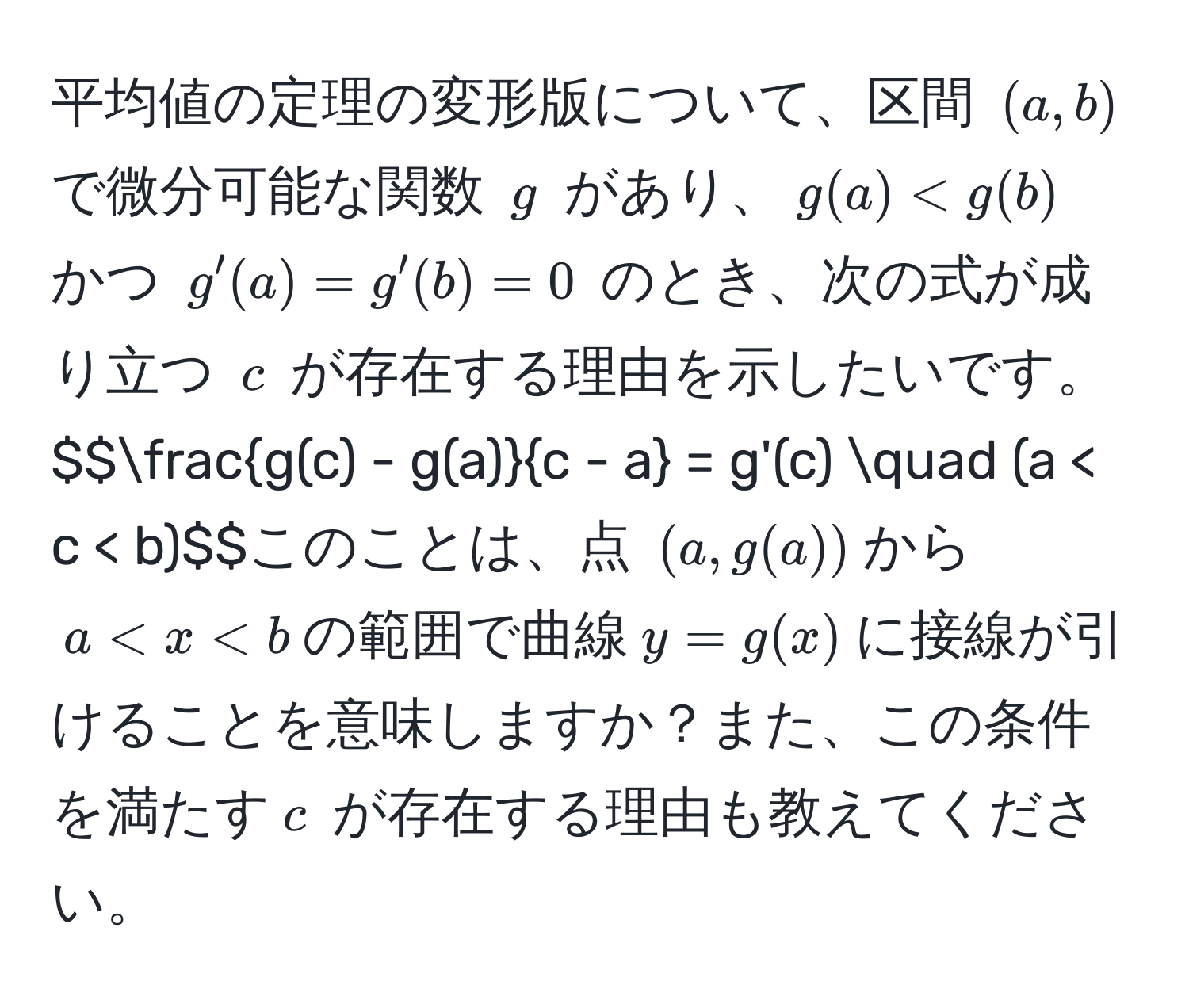 平均値の定理の変形版について、区間 $(a,b)$ で微分可能な関数 $g$ があり、$g(a) < g(b)$ かつ $g'(a) = g'(b) = 0$ のとき、次の式が成り立つ $c$ が存在する理由を示したいです。$$ (g(c) - g(a))/c - a  = g'(c) quad (a < c < b)$$このことは、点 $(a, g(a))$ から $a < x < b$ の範囲で曲線 $y = g(x)$ に接線が引けることを意味しますか？また、この条件を満たす $c$ が存在する理由も教えてください。