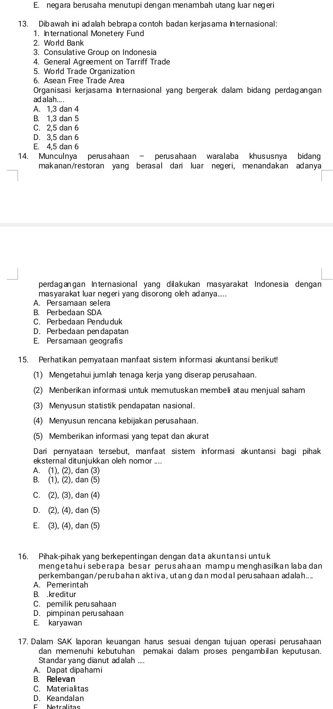 E. negara berusaha menutupi dengan menambah utang luar negeri
13. Dibawah ini adalah bebrapa contoh badan kerjasama Internasional:
1. International Monetery Fund
2. World Bank
3. Consulative Group on Indonesia
4. General Agrement on Tarriff Trade
5. World Trade Organization
6. Asean Free Trade Area
Organisasi kerjasama Internasional yang bergerak dalam bidang perdagangan
ad alah....
A. 1,3 dan 4
B. 1,3 dan 5
C. 2,5 dan 6
D. 3,5 dan 6
E. 4,5 dan 6
14. Munculnya perusahaan - perusahaan waralaba khususnya bidang
makanan/restoran yang berasal dari luar negeri, menandakan adanya
perdagangan Internasional yang dilakukan masyarakat Indonesia dengan
masyarakat luar negeri yang disorong oleh adanya.....
A. Persamaan selera
B. Perbedaan SDA
C. Perbedaan Penduduk
D. Perbedaan pendapatan
E. Persamaan geografis
15. Perhatikan pernyataan manfaat sistem informasi akuntansi berikut!
(1) Mengetahui jumlah tenaga kerja yang diserap perusahaan.
(2) Menberikan informasi untuk memutuskan membeli atau menjual saham
(3) Menyusun statistik pendapatan nasional.
(4) Menyusun rencana kebijakan perusahaan.
(5) Memberikan informasi yang tepat dan akurat
Dari pernyataan tersebut, manfaat sistem informasi akuntansi bagi pihak
eksternal ditunjukkan oleh nomor ....
A. (1), (2), dan (3)
B. (1), (2), dan (5)
C. (2), (3), dan (4)
D. (2), (4), dan (5)
E. (3), (4), dan (5)
16. Pihak-pihak yang berkepentingan dengan data akuntansi untuk
mengetahuiseberapa besar perusahaan mampu menghasilkanlabadan
perkembangan/perubahan aktiva, utang dan modalperusahaan adalah....
A. Pemerintah
B. .kreditur
C. pemilik peru sahaan
D. pimpinan peru sahaan
E. karyawan
17. Dalam SAK laporan keuangan harus sesuai dengan tujuan operasi perusahaan
dan memenuhi kebutuhan pemakai dalam proses pengambian keputusan.
Standar yang dianut adalah ....
A. Dapat dipahami
B. Relevan
C. Materialitas
D. Keandalan
E    Netralitas