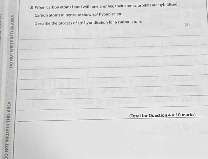 When carbon atoms bond with one another, their atomic orbitals are hybridised. 
Carbon atoms in benzene show sp^2 hybridisation. 
Describe the process of sp^2 hybridisation for a carbon atom. 
(4) 
_ 
_ 
_ 
_ 
_ 
_ 
_ 
_ 
_ 
(Total for Question 4=10 marks)