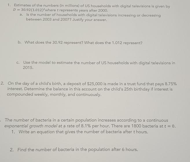 Estimates of the numbers (in millions) of US households with digital televisions is given by
D=30.92(1.012)^t where t represents years after 2000. 
a. Is the number of households with digital televisions increasing or decreasing 
between 2003 and 2007? Justify your answer. 
b. What does the 30.92 represent? What does the 1.012 represent? 
c. Use the model to estimate the number of US households with digital televisions in
2015. 
2. On the day of a child’s birth, a deposit of $25,000 is made in a trust fund that pays 8.75%
interest. Determine the balance in this account on the child's 25th birthday if interest is 
compounded weekly, monthly, and continuously. 
. The number of bacteria in a certain population increases according to a continuous 
exponential growth model at a rate of 8.1% per hour. There are 1800 bacteria at t=0. 
1. Write an equation that gives the number of bacteria after t hours. 
2. Find the number of bacteria in the population after 6 hours.