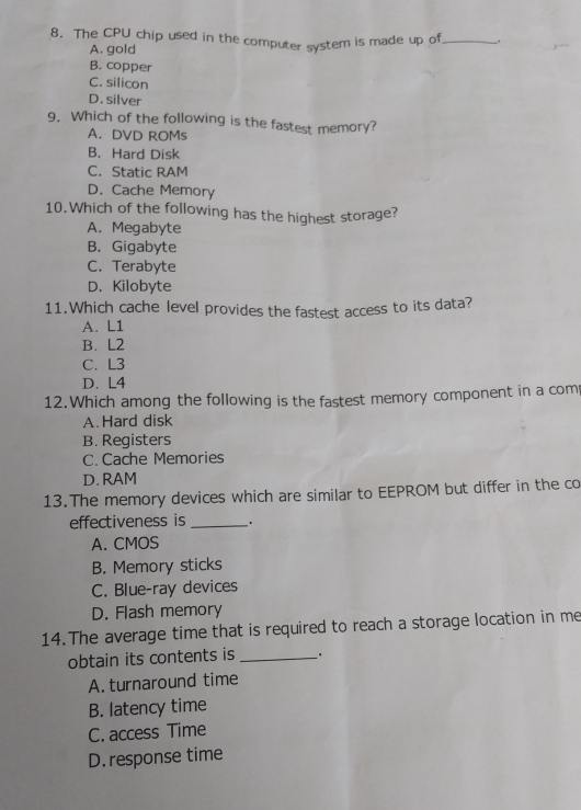 The CPU chip used in the computer system is made up of_ ,
A. gold
B. copper
C. silicon
D. silver
9. Which of the following is the fastest memory?
A. DVD ROMs
B. Hard Disk
C. Static RAM
D. Cache Memory
10.Which of the following has the highest storage?
A. Megabyte
B. Gigabyte
C. Terabyte
D. Kilobyte
11.Which cache level provides the fastest access to its data?
A. L1
B. L2
C. L3
D. L4
12.Which among the following is the fastest memory component in a com
A. Hard disk
B. Registers
C. Cache Memories
D. RAM
13.The memory devices which are similar to EEPROM but differ in the co
effectiveness is _` .
A. CMOS
B. Memory sticks
C. Blue-ray devices
D. Flash memory
14. The average time that is required to reach a storage location in me
obtain its contents is_
A. turnaround time
B. latency time
C. access Time
D.response time