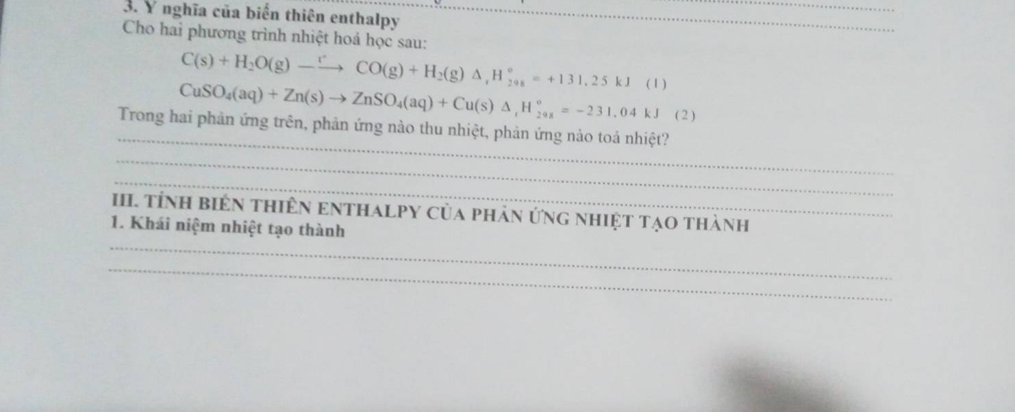 nghĩa của biển thiên enthalpy_ 
Cho hai phương trình nhiệt hoá học sau: 
C(s)+H_2O(g)to CO(g)+H_2(g)Delta H_2^((circ)=+131.25kJ ( 1 ) 
CuSO_4)(aq)+Zn(s)to ZnSO_4(aq)+Cu(s)△ ,H_1^2=-231.04kJ ( 2 ) 
_ 
Trong hai phản ứng trên, phản ứng nào thu nhiệt, phản ứng nào toá nhiệt? 
_ 
_ 
III. tÍnH biêN tHiêN ENTHALPY Của phản ứng nhiệt tạo thành 
_ 
1. Khái niệm nhiệt tạo thành 
_