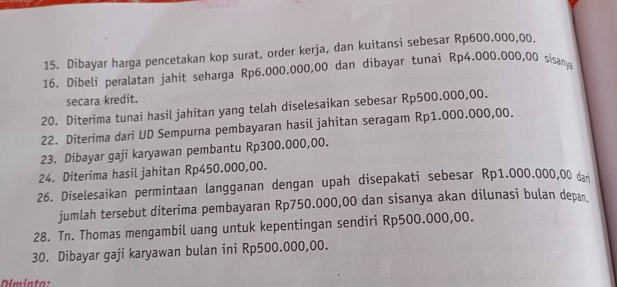 Dibayar harga pencetakan kop surat, order kerja, dan kuitansi sebesar Rp600.000,00. 
16. Dibeli peralatan jahit seharga Rp6.000.000,00 dan dibayar tunai Rp4.000.000,00 sisanya 
secara kredit. 
20. Diterima tunai hasil jahitan yang telah diselesaikan sebesar Rp500.000,00. 
22. Diterima dari UD Sempurna pembayaran hasil jahitan seragam Rp1.000.000,00. 
23. Dibayar gaji karyawan pembantu Rp300.000,00. 
24. Diterima hasil jahitan Rp450.000,00. 
26. Diselesaikan permintaan langganan dengan upah disepakati sebesar Rp1.000.000,00 dari 
jumlah tersebut diterima pembayaran Rp750.000,00 dan sisanya akan dilunasi bulan depan. 
28. Tn. Thomas mengambil uang untuk kepentingan sendiri Rp500.000,00. 
30. Dibayar gaji karyawan bulan ini Rp500.000,00. 
Diminta: