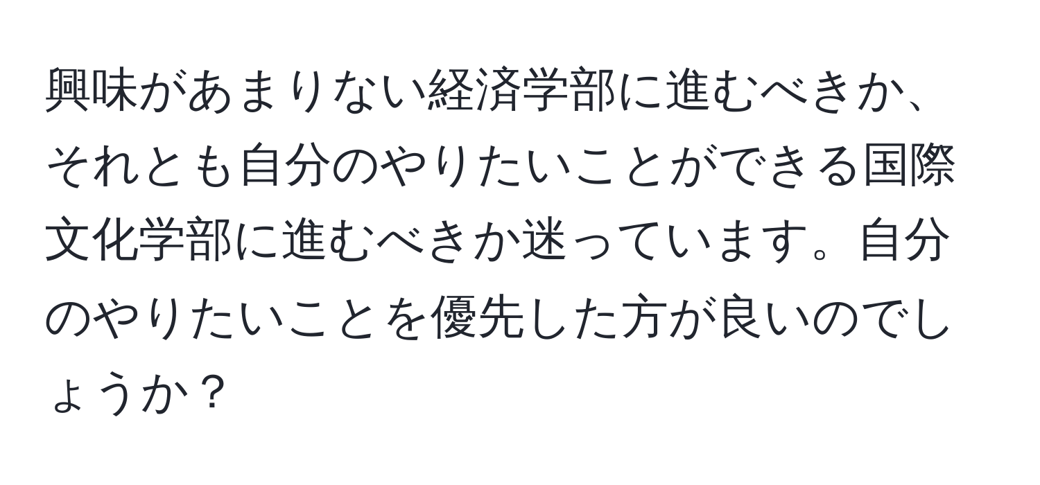 興味があまりない経済学部に進むべきか、それとも自分のやりたいことができる国際文化学部に進むべきか迷っています。自分のやりたいことを優先した方が良いのでしょうか？