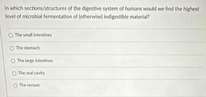 In which sections/structures of the digestive system of humans would we find the highest
level of microbial fermentation of (otherwise) indigestible material?
The small intestines
The stomach
The large intestines
The oral cavity
The rectum