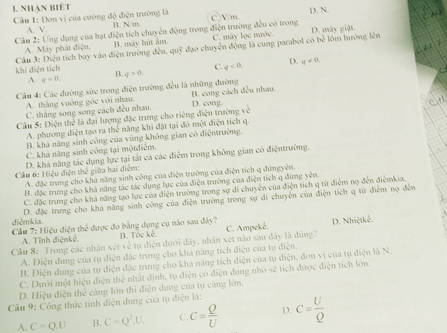 nhạn biét
Câu 1: Đơn vị của cường độ điện trường là D. N.
A. V. B. N/m. C.V/m,
D. máy giặt.
Câu 2: Ứng dụng của hạt điện tích chuyển động trong điện trường đều có trong
A. Máy phát điện. B. máy hút âm. C. máy lọc nước.
Câu 3: Điện tích bay vào điện trường đều, quỹ đạo chuyển động là cung parabol có bx^(frac 1) lõm hướng lên
D. q!= 0.
khi điện tích
C. q<0.
B. q>0.
A. q=0.
Câu 4: Các đường sức trong điện trường đều là những đường
A. thăng vuông góc với nhau. B. cong cách đều nhau.
C. thăng song song cách đều nhau.
D. cong.
Câu 5: Điện thể là đại lượng đặc trưng cho riêng điện trường về
A. phương diện tạo ra thể năng khi đặt tại đó một điện tích q.
B. khá năng sinh công của vùng không gian có điệntrường.
C. khả năng sinh công tại mộtđiểm.
D. khả năng tác dụng lực tại tất cả các điểm trong không gian có điệntrường.
Câu 6: Hiệu điện thể giữa hai điểm:
A. đặc trưng cho khả năng sinh công của điện trường của điện tích q đứngyên.
B. đặc trưng cho khả năng tác tác dụng lực của điện trường của điện tích q đứng yên.
C. đặc trưng cho khá năng tạo lực của điện trường trong sự di chuyển của điện tích q từ điểm nọ đến điểmkia.
D. đặc trưng cho khả năng sinh công của điện trường trong sự di chuyển của điện tích q từ điểm nọ đến
điểmkia. D. Nhiệtkế.
Câu 7: Hiệu điện thể được đo bằng dụng cụ nào sau đây?
A. Tĩnh điệnkế. B. Tốc kế. C. Ampeké.
Câu 8: Trong các nhận xét về tụ điện dưới đây, nhân xét nào sau đây là đúng?
A. Điện dung của tụ điện đặc trưng cho khả năng tích điện của tụ điện.
B. Điện dung của tụ điện đặc trưng cho khả năng tích điện của tụ điện, đơn vị của tụ điện là N.
C. Dưới một hiệu điện thể nhất định, tụ điện có điện dung nhỏ sẽ tích được điện tích lớn.
D. Hiệu điện thể càng lớn thì điện dung của tụ càng lớn.
Câu 9: Công thức tính điện dung của tụ điện là:
A. C=Q.U B. C=Q^2.U. C. C= Q/U  D. C= U/Q 