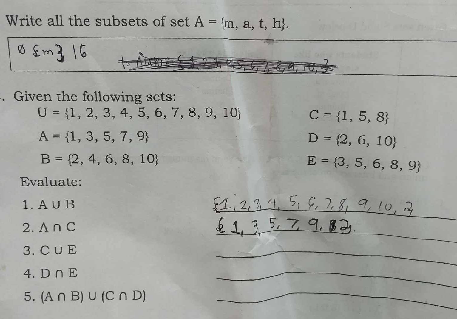 Write all the subsets of set A= m,a,t,h. 
. Given the following sets:
U= 1,2,3,4,5,6,7,8,9,10
C= 1,5,8
A= 1,3,5,7,9
D= 2,6,10
B= 2,4,6,8,10
E= 3,5,6,8,9
Evaluate: 
1. A∪ B
2. A∩ C
3. C∪ E
4. D∩ E
5. (A∩ B)∪ (C∩ D)