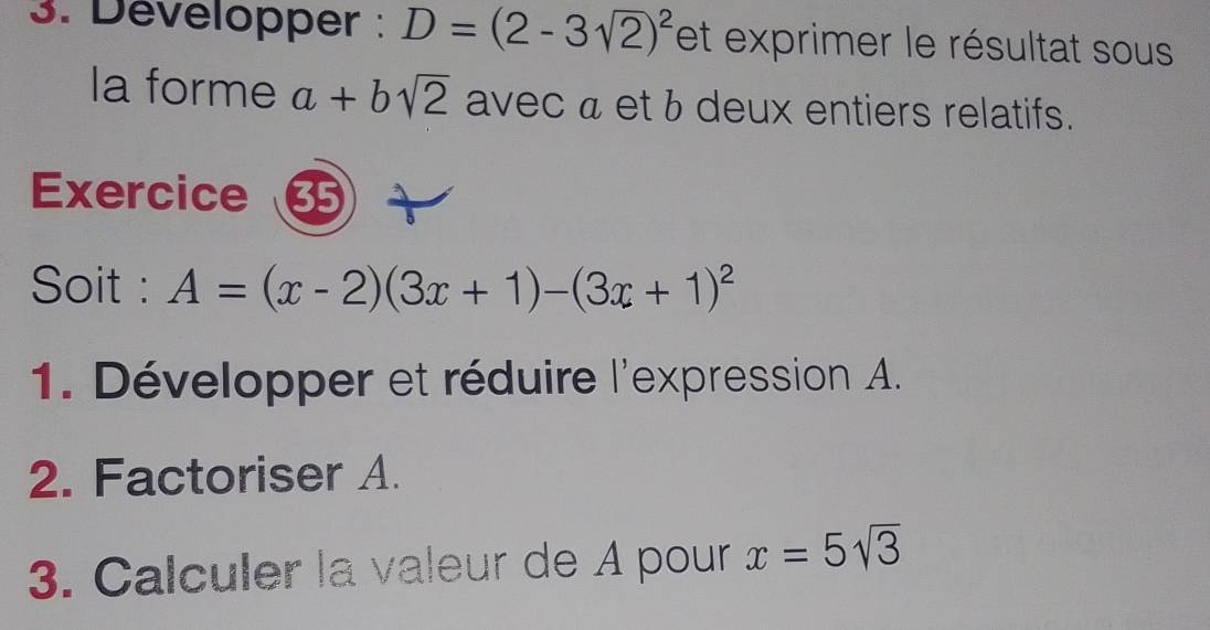 Développer : D=(2-3sqrt(2))^2 et exprimer le résultat sous 
la forme a+bsqrt(2) avec a et b deux entiers relatifs. 
Exercice 35 
Soit : A=(x-2)(3x+1)-(3x+1)^2
1. Développer et réduire l'expression A. 
2. Factoriser A. 
3. Calculer la valeur de A pour x=5sqrt(3)