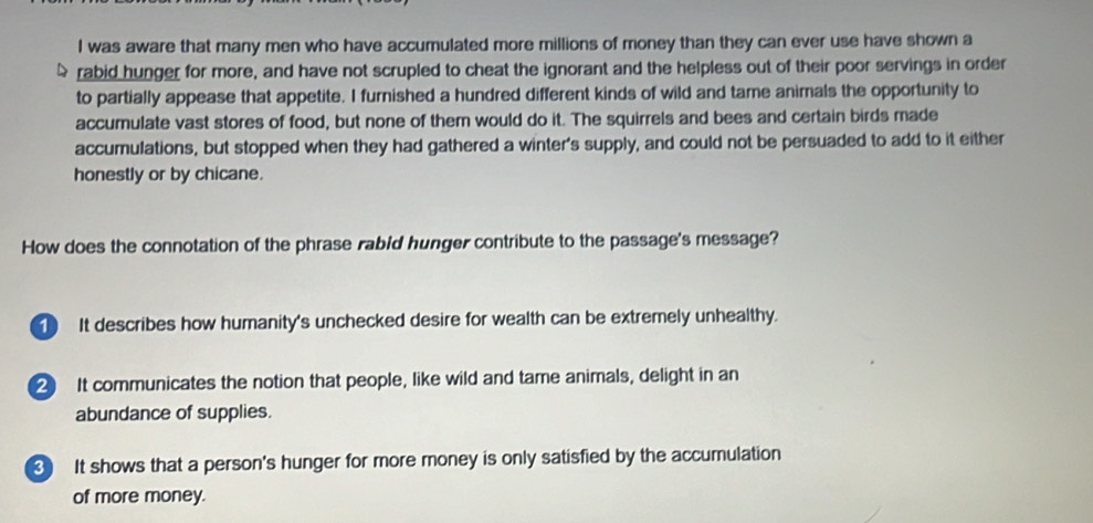 was aware that many men who have accumulated more millions of money than they can ever use have shown a
rabid hunger for more, and have not scrupled to cheat the ignorant and the helpless out of their poor servings in order
to partially appease that appetite. I furnished a hundred different kinds of wild and tame animals the opportunity to
accumulate vast stores of food, but none of them would do it. The squirrels and bees and certain birds made
accumulations, but stopped when they had gathered a winter's supply, and could not be persuaded to add to it either
honestly or by chicane.
How does the connotation of the phrase rabid hunger contribute to the passage's message?
① It describes how humanity's unchecked desire for wealth can be extremely unhealthy.
2 It communicates the notion that people, like wild and tame animals, delight in an
abundance of supplies.
3 It shows that a person's hunger for more money is only satisfied by the accumulation
of more money.