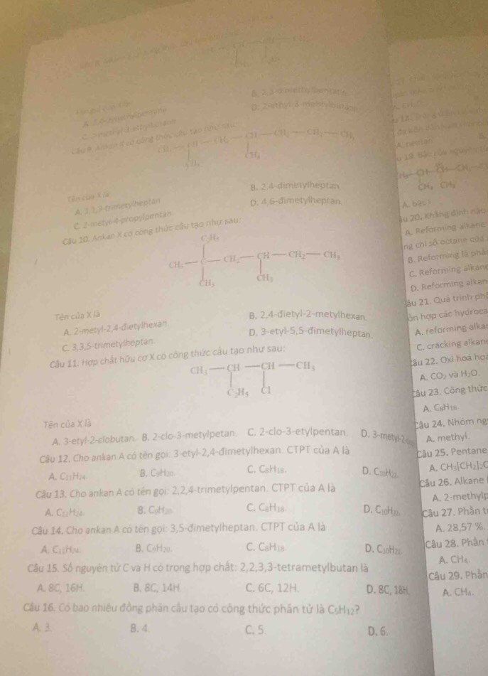 B. 2.3 dmethy men h
d
A T A tathypi ta de
D. 2-ethy: 3.rgstybistan
CH_4-Gu-Gu-CH_2-CH_3-CH_2-CH_3
Cầu # Anken X có công C   mithyf Besty llu ace
A. pevtan
□  l_1
u 19 B
B. 2.4 dimetylheptan
Tên củo Kia
A. 1,1,3-trimezylheptán
D. 4,6-dimetylheptan
A. baci
Ju 20, Khẳng định năo
C. 2-metyl-4-propylpentan.
cM=∈t _R_1^(c)-)^(R-)CH_cu_2-Cu_i-Cu_i, A. Reforming alkane
Câu 10. Ankan X có công thức cầu tạo như sau
ng chỉ số octane của
B. Reforming là phảt
C. Reforming alkan
D. Reforming alkan
A. 2-metyl-2,4-đietylhexan ầu 21. Quả trình phả
Tên của X là
B. 2,4-đietyl-2-metylhexan òn hợp các hydroca
D. 3-etyl-5,5-đimetylheptan.
A. reforming alkar
C. 3,3,5-trimetylheptan.
Câu 11. Hợp chất hữu cơ X có công thức câu tạo như sau:
C. cracking alkan
CH_3-beginarrayl H-CH-CH_3 CH_5endarray.
âu 22. Oxi hoà họi
A. CO_2 và H_2O.
Câu 23. Công thức
Tên của X là A. CsH₁s.
A. 3-ety!-2-clobutan B. 2-clo-3-metylpetan. C. 2-clo-3-etylpentan. D. 3-metyl-2 Câu 24. Nhóm ng
Câu 12. Cho ankan A có tên gọi: 3-etyl-2,4-đimetylhexan. CTPT của A là Câu 25. Pentane A. methyl.
A. CH_3[CH_2]_2C
A. C11Hm B. C9H20 C. CgH₁2. D. C10H22.
Câu 13, Cho ankan A có tên gọi: 2,2,4-trimetylpentan. CTPT của A là Câu 26. Alkane
A. C₁H₂4 B. C₅H₂ C. C₆H₁8. A. 2-methylp
D. C10H22. Câu 27. Phần t
Câu 14. Cho ankan A có tên gọi: 3,5-đimetylheptan. CTPT của A là A. 28,57 %.
A. C₁₅H₂4. B. C9H₂0. C. CsH18 D. C10H22 Câu 28. Phần
Câu 15. Số nguyên tử C và H có trong hợp chất: 2,2,3,3-tetrametylbutan là A. CH4.
A. 8C, 16H. B. 8C, 14H. C. 6C, 12H. D. 8C, 18H. Câu 29. Phần A. CHa.
Cầu 16. Có bao nhiêu đồng phân cầu tạo có công thức phần tử là C₅H12?
A. 3. B. 4. C. 5. D. 6.