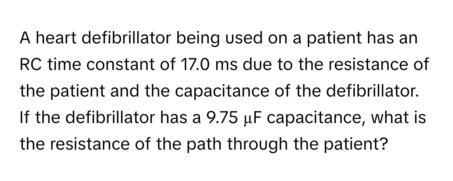 A heart defibrillator being used on a patient has an RC time constant of 17.0 ms due to the resistance of the patient and the capacitance of the defibrillator. If the defibrillator has a 9.75 µF capacitance, what is the resistance of the path through the patient?