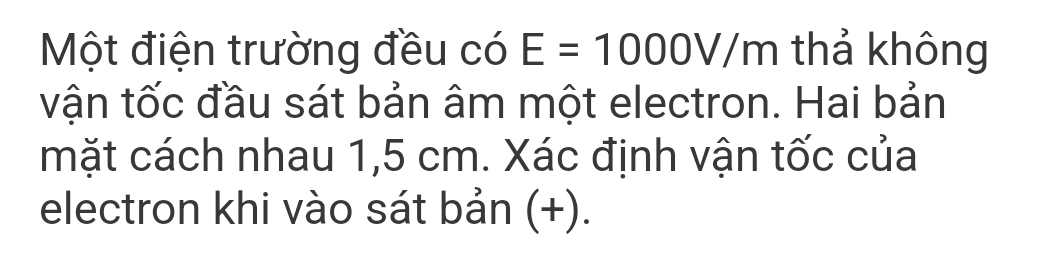 Một điện trường đều có E=1000V/m thả không 
vận tốc đầu sát bản âm một electron. Hai bản 
mặt cách nhau 1,5 cm. Xác định vận tốc của 
electron khi vào sát bản (+).