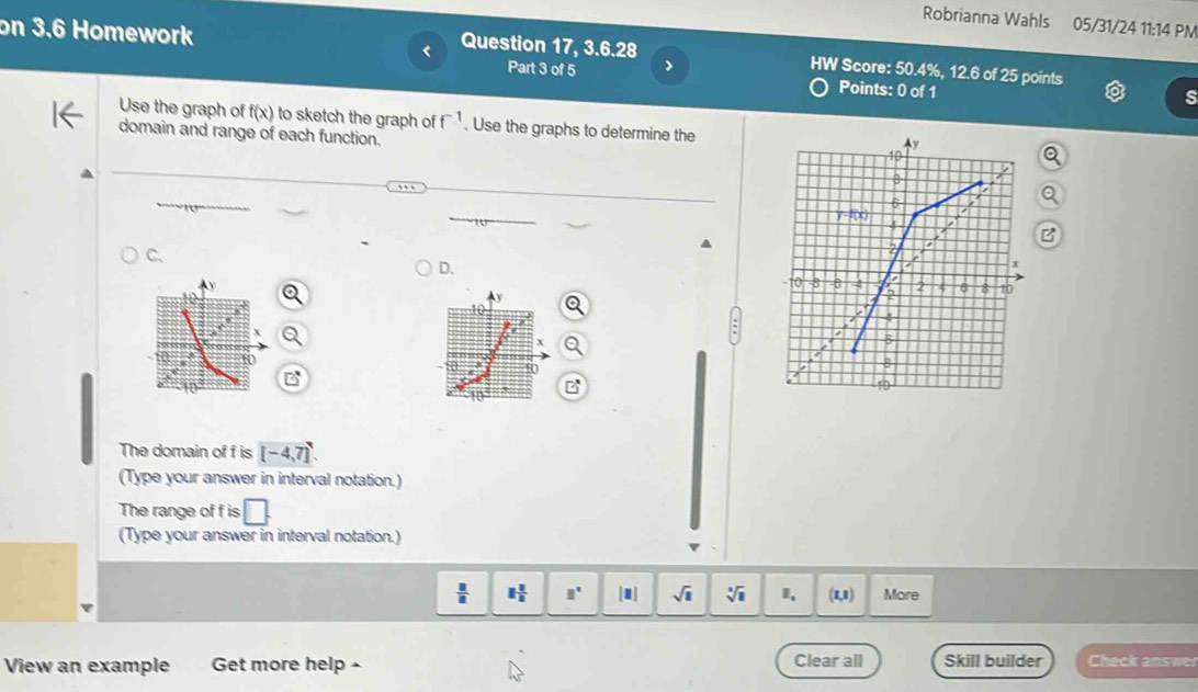 Robrianna Wahls 05/31/24 11:14 PM
on 3.6 Homework Points: 0 of 1
Question 17, 3.6.28 HW Score: 50.4%, 12.6 of 25 points
Part 3 of 5 >
Use the graph of f(x) to sketch the graph of f^(-1). Use the graphs to determine the
domain and range of each function.
C.
D.
a
The domain of f is [-4,7]
(Type your answer in interval notation.)
The range of f is □ .
(Type your answer in interval notation.)
 □ /□   1 1/2  □° |■| sqrt(1) sqrt[3](1) (1,1) More
View an example Get more help - Clear all Skill builder Check answer