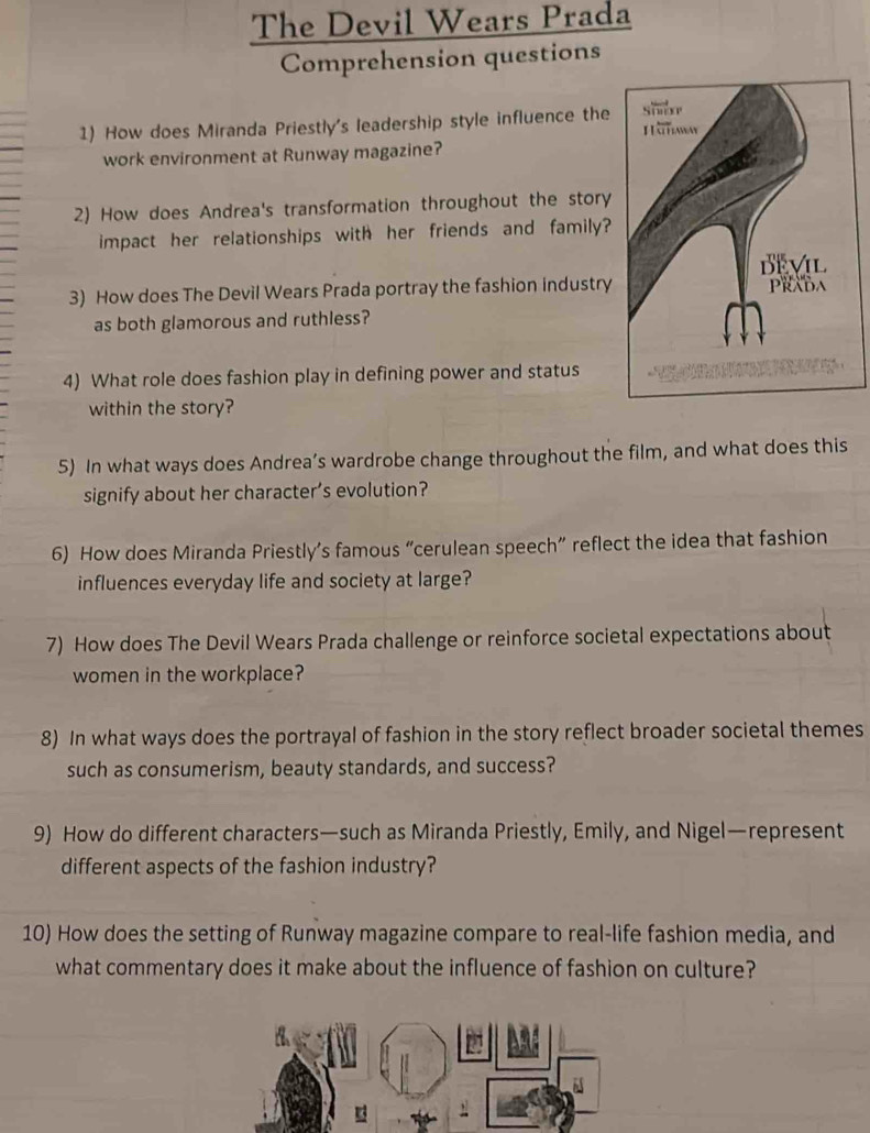 The Devil Wears Prada 
Comprehension questions 
1) How does Miranda Priestly's leadership style influence the 
work environment at Runway magazine? 
2) How does Andrea's transformation throughout the story 
impact her relationships with her friends and family? 
3) How does The Devil Wears Prada portray the fashion industry 
as both glamorous and ruthless? 
4) What role does fashion play in defining power and status 
within the story? 
5) In what ways does Andrea’s wardrobe change throughout the film, and what does this 
signify about her character’s evolution? 
6) How does Miranda Priestly’s famous “cerulean speech” reflect the idea that fashion 
influences everyday life and society at large? 
7) How does The Devil Wears Prada challenge or reinforce societal expectations about 
women in the workplace? 
8) In what ways does the portrayal of fashion in the story reflect broader societal themes 
such as consumerism, beauty standards, and success? 
9) How do different characters—such as Miranda Priestly, Emily, and Nigel—represent 
different aspects of the fashion industry? 
10) How does the setting of Runway magazine compare to real-life fashion media, and 
what commentary does it make about the influence of fashion on culture?