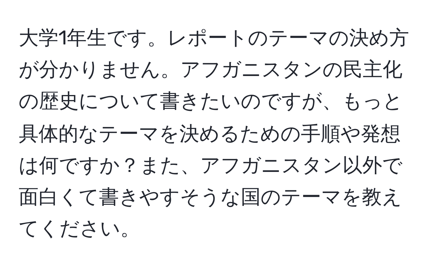 大学1年生です。レポートのテーマの決め方が分かりません。アフガニスタンの民主化の歴史について書きたいのですが、もっと具体的なテーマを決めるための手順や発想は何ですか？また、アフガニスタン以外で面白くて書きやすそうな国のテーマを教えてください。