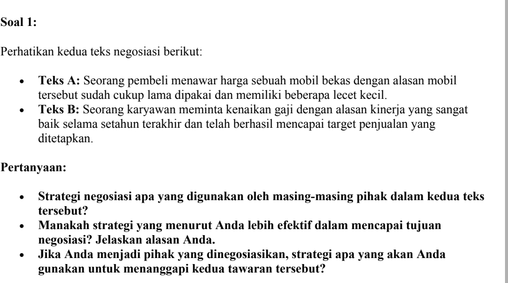 Soal 1: 
Perhatikan kedua teks negosiasi berikut: 
Teks A: Seorang pembeli menawar harga sebuah mobil bekas dengan alasan mobil 
tersebut sudah cukup lama dipakai dan memiliki beberapa lecet kecil. 
Teks B: Seorang karyawan meminta kenaikan gaji dengan alasan kinerja yang sangat 
baik selama setahun terakhir dan telah berhasil mencapai target penjualan yang 
ditetapkan. 
Pertanyaan: 
Strategi negosiasi apa yang digunakan oleh masing-masing pihak dalam kedua teks 
tersebut? 
Manakah strategi yang menurut Anda lebih efektif dalam mencapai tujuan 
negosiasi? Jelaskan alasan Anda. 
Jika Anda menjadi pihak yang dinegosiasikan, strategi apa yang akan Anda 
gunakan untuk menanggapi kedua tawaran tersebut?