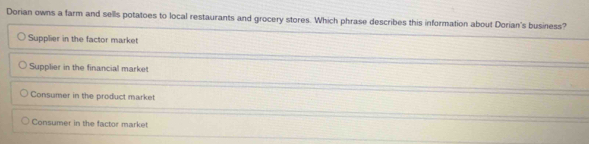 Dorian owns a farm and sells potatoes to local restaurants and grocery stores. Which phrase describes this information about Dorian's business?
Supplier in the factor market
Supplier in the financial market
Consumer in the product market
Consumer in the factor market