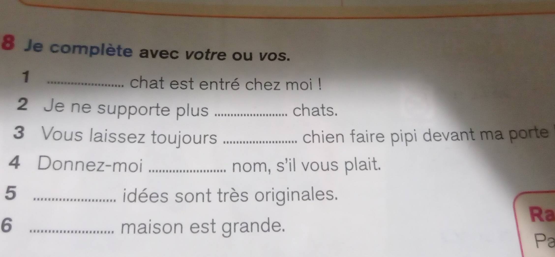 Je complète avec votre ou vos. 
_1 
chat est entré chez moi ! 
2 Je ne supporte plus _chats. 
3 Vous laissez toujours _chien faire pipi devant ma porte 
4 Donnez-moi _nom, s'il vous plait. 
_5 
idées sont très originales. 
_6 
Ra 
maison est grande. 
Pa