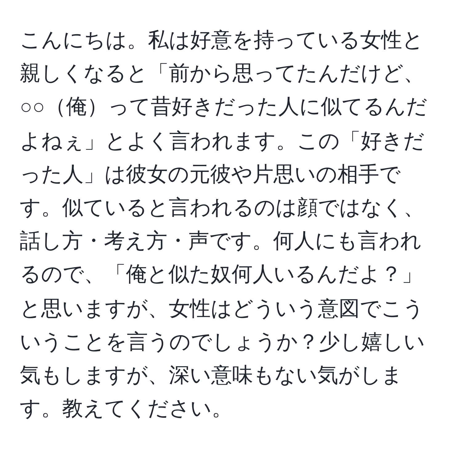 こんにちは。私は好意を持っている女性と親しくなると「前から思ってたんだけど、○○俺って昔好きだった人に似てるんだよねぇ」とよく言われます。この「好きだった人」は彼女の元彼や片思いの相手です。似ていると言われるのは顔ではなく、話し方・考え方・声です。何人にも言われるので、「俺と似た奴何人いるんだよ？」と思いますが、女性はどういう意図でこういうことを言うのでしょうか？少し嬉しい気もしますが、深い意味もない気がします。教えてください。