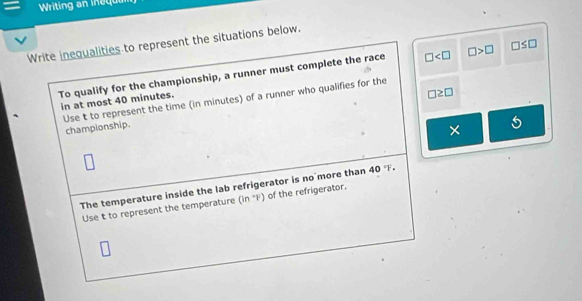 Writing an i e q 
Write inequalities to represent the situations below. 
To qualify for the championship, a runner must complete the race □ □ >□ □ ≤ □
Use t to represent the time (in minutes) of a runner who qualifies for the 
in at most 40 minutes.
□ ≥ □
championship. 
× 
The temperature inside the lab refrigerator is no more than 40°F. 
Use t to represent the temperature (in°F) of the refrigerator.