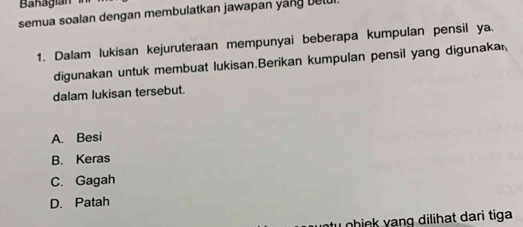 Bahagian 
semua soalan dengan membulatkan jawapan yang betul.
1. Dalam lukisan kejuruteraan mempunyai beberapa kumpulan pensil ya
digunakan untuk membuat lukisan.Berikan kumpulan pensil yang digunaka
dalam lukisan tersebut.
A. Besi
B. Keras
C. Gagah
D. Patah
u ohiek yang dilihat dari tiga