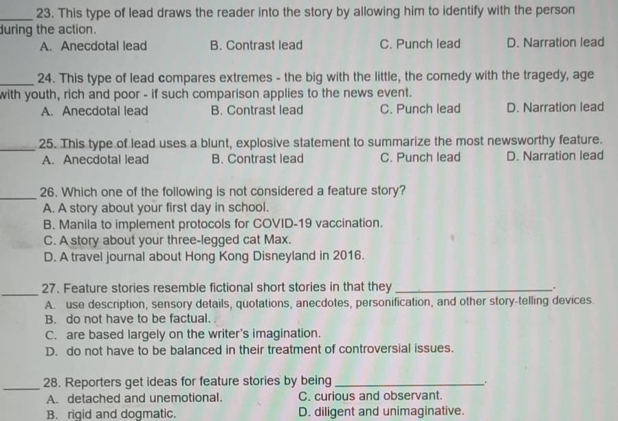 This type of lead draws the reader into the story by allowing him to identify with the person
during the action.
A. Anecdotal lead B. Contrast lead C. Punch lead D. Narration lead
_24. This type of lead compares extremes - the big with the little, the comedy with the tragedy, age
with youth, rich and poor - if such comparison applies to the news event.
A. Anecdotal lead B. Contrast lead C. Punch lead D. Narration lead
_25. This type of lead uses a blunt, explosive statement to summarize the most newsworthy feature.
A. Anecdotal lead B. Contrast lead C. Punch lead D. Narration lead
_
26. Which one of the following is not considered a feature story?
A. A story about your first day in school.
B. Manila to implement protocols for COVID-19 vaccination.
C. A story about your three-legged cat Max.
D. A travel journal about Hong Kong Disneyland in 2016.
_27. Feature stories resemble fictional short stories in that they _.
A. use description, sensory details, quotations, anecdotes, personification, and other story-telling devices.
B. do not have to be factual.
C. are based largely on the writer's imagination.
D. do not have to be balanced in their treatment of controversial issues.
_28. Reporters get ideas for feature stories by being_
.
A. detached and unemotional. C. curious and observant.
B. rigid and dogmatic. D. diligent and unimaginative.