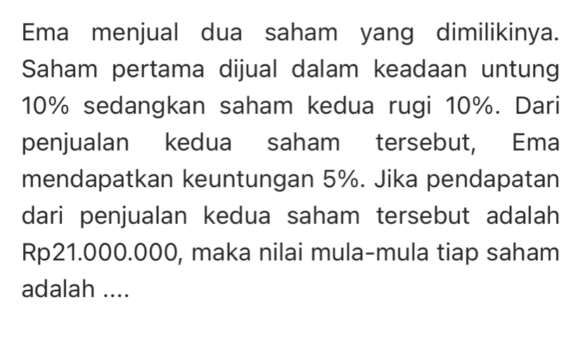 Ema menjual dua saham yang dimilikinya. 
Saham pertama dijual dalam keadaan untung
10% sedangkan saham kedua rugi 10%. Dari 
penjualan kedua saham tersebut, Ema 
mendapatkan keuntungan 5%. Jika pendapatan 
dari penjualan kedua saham tersebut adalah
Rp21.000.000, maka nilai mula-mula tiap saham 
adalah ....