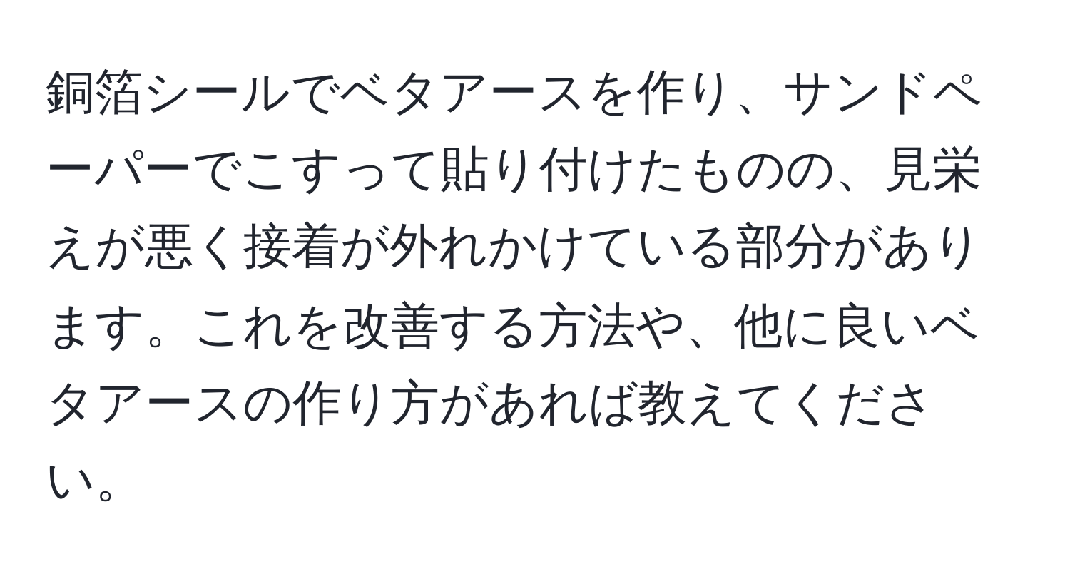 銅箔シールでベタアースを作り、サンドペーパーでこすって貼り付けたものの、見栄えが悪く接着が外れかけている部分があります。これを改善する方法や、他に良いベタアースの作り方があれば教えてください。