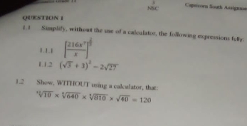 Capricorn South Assigne 
NSC 
QUESTION 1 
1.1 Simplify, without the use of a calculator, the following expressions fully. 
1.1.1 [ 216x^7/x ]^ 2/5 
LL2 (sqrt(3)+3)^2-2sqrt(27)
1.2 Show, WITHOUT using a calculator, that:
sqrt[4](10)* sqrt[4](640)* sqrt[4](810)* sqrt(40)=120