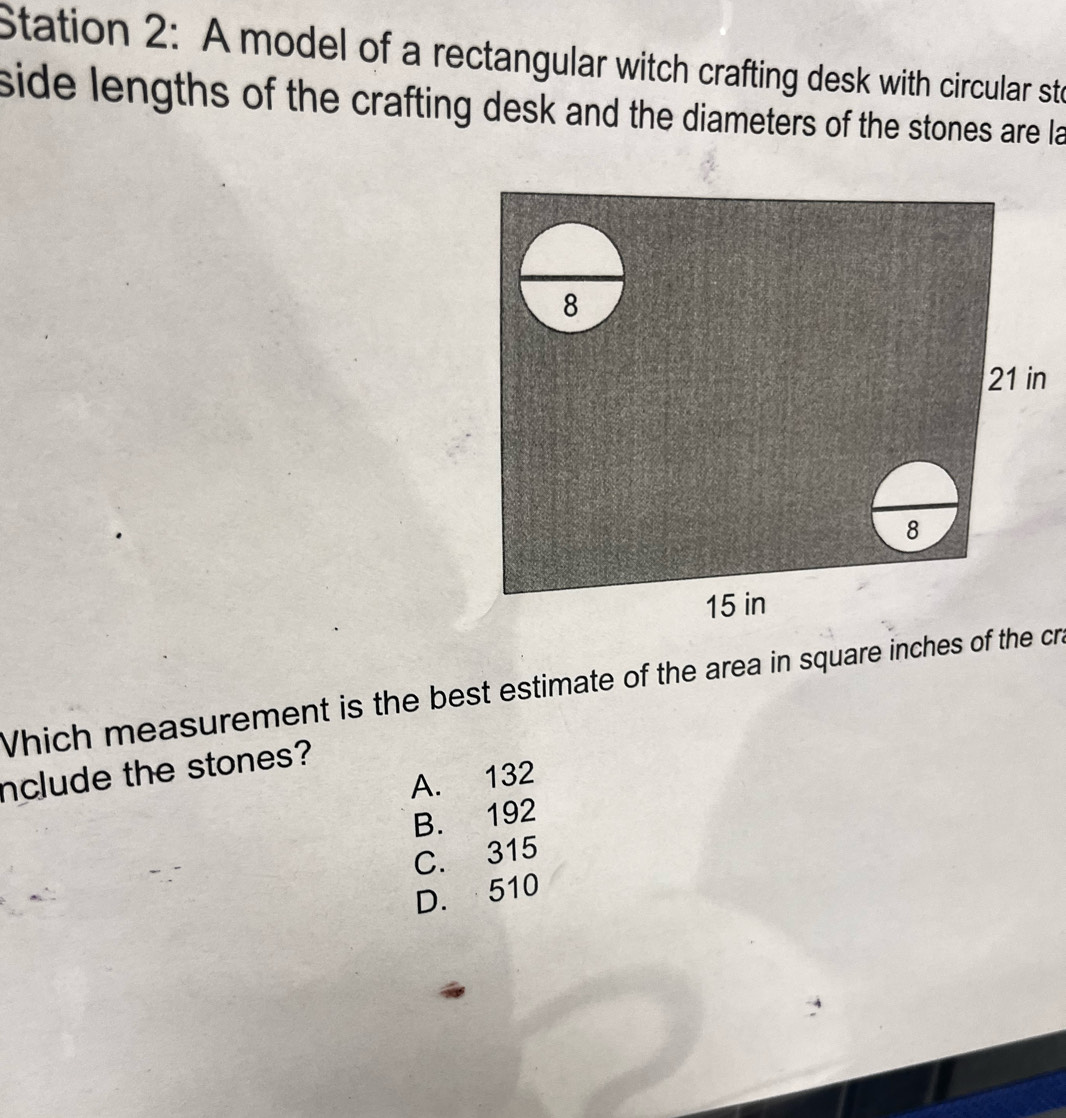 Station 2: A model of a rectangular witch crafting desk with circular sto
side lengths of the crafting desk and the diameters of the stones are la
n
Which measurement is the best estimate of the area in square inches of the cr.
nclude the stones?
A. 132
B. 192
C. 315
D. 510