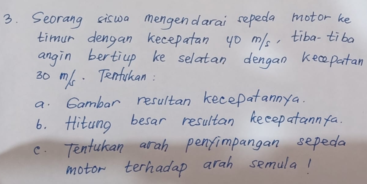 Seorang siswa mengendarai sepeda motor ke 
timur dengan kecepatan go m/s, tiba-tiba 
angin bertiup ke selatan dengan kecepatan
30 ms. Tenfihan: 
a. Gambar resultan kecepatannya. 
6. flitung besar resultan keeepatannfa. 
c. Tentukan arah penfimpangan sepeda 
motor terhadap arah semula!