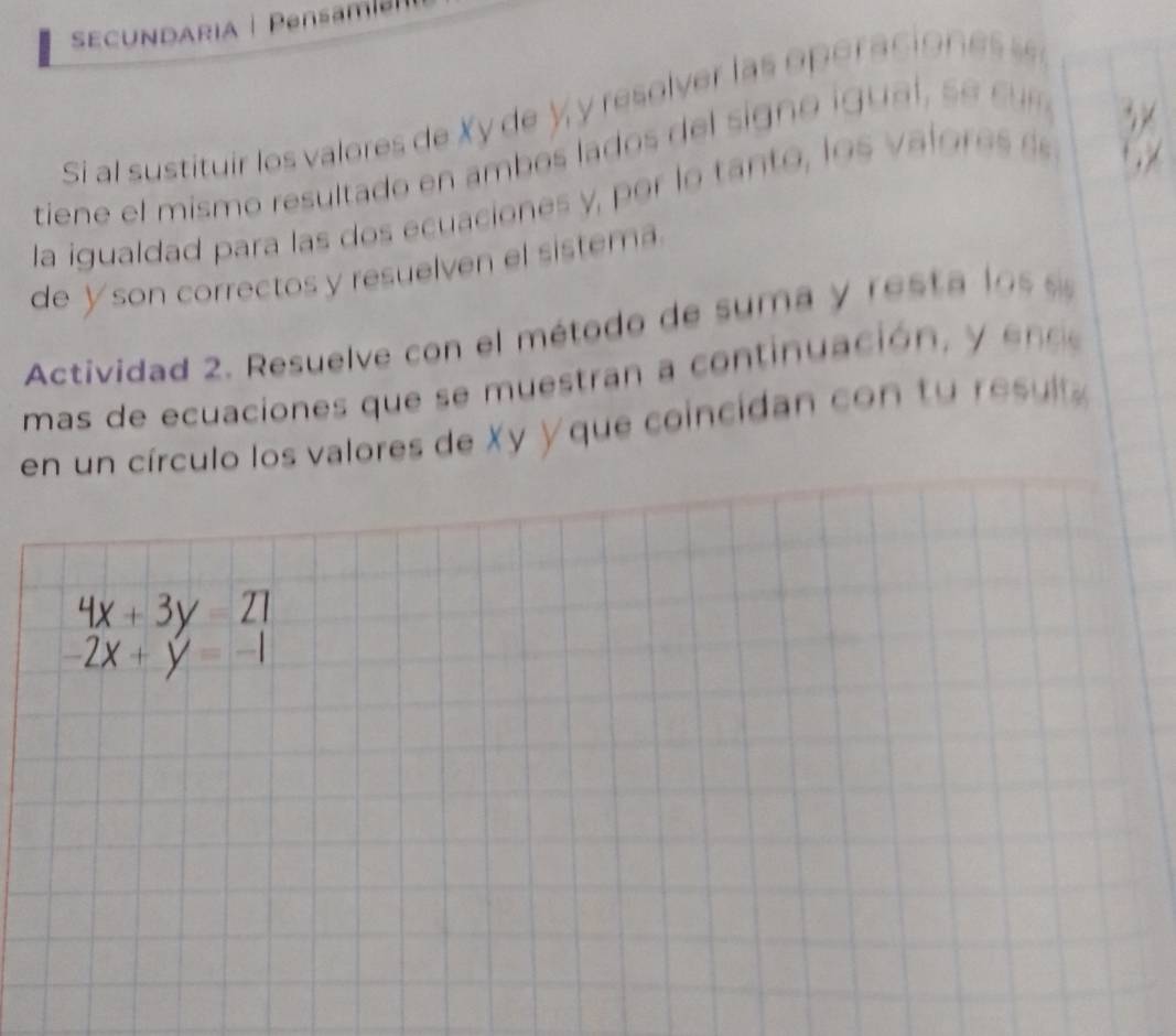 SECUNDARIA | Pensm 
Si al sustituir ls valores de Xy de y y resover las opéracio e 
downarrow ,V
1, 1
tiene el mism o res ltado en amb os lado s g o i a s 
la igualdad para las dos ecuaciones y , por lo tanto , los val o e 
de Yson correctos y resuelven el sistema 
Actividad 2. Resuelve con el método de suma y resta lo s 
mas de ecuaciones que se m u e tra a continuación 
en un círculo los valores de Xy Yque coincidan con tu esl
4x+3y=21
-2x+y=-1