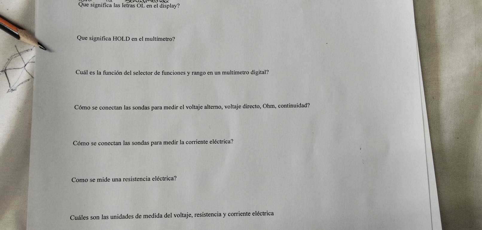 Que significa las letras OL en el display? 
Que significa HOLD en el multímetro? 
Cuál es la función del selector de funciones y rango en un multímetro digital? 
Cómo se conectan las sondas para medir el voltaje alterno, voltaje directo, Ohm, continuidad? 
Cómo se conectan las sondas para medir la corriente eléctrica? 
Como se mide una resistencia eléctrica? 
Cuáles son las unidades de medida del voltaje, resistencia y corriente eléctrica