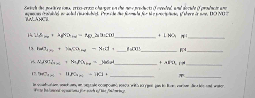 Switch the positive ions, criss-cross charges on the new products if needed, and decide if products are 
aqueous (soluble) or solid (insoluble). Provide the formula for the precipitate, if there is one. DO NOT 
BALANCE. 
14. Li_2S_(m)+AgNO_3(m)to Ag_3_ 2sBaCO3 _ + LiNO， ppt_ 
15. BaCl_2(a_2)+Na_2CO_3(a_1)to NaCl+ _  BaCO3 _ 
ppt_ 
16. Al_2(SO_4)_3(aq)+Na_3PO_4(aq)to _ NaSo4 _ppt_
+AlPO_4
17. BaCl_2(a)+H_1PO_4(aq)to HCl+ _ppt_ 
In combustion reactions, an organic compound reacts with oxygen gas to form carbon dioxide and water. 
Write balanced equations for each of the following.