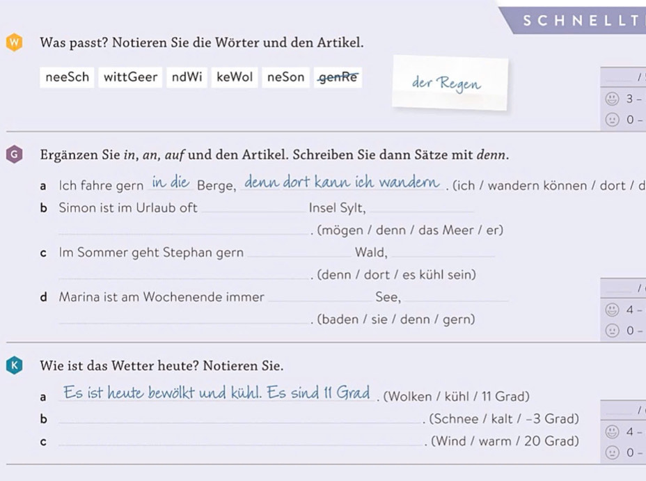 SCHNELLT 
Was passt? Notieren Sie die Wörter und den Artikel. 
neeSch wittGeer ndWi keWol neSon genRe / 
3 - 
_ 
. . 0 - 
G Ergänzen Sie in, an, auf und den Artikel. Schreiben Sie dann Sätze mit denn. 
a Ich fahre gern _Berge,_ . (ich / wandern können / dort / d 
b Simon ist im Urlaub oft _Insel Sylt,_ 
_. (mögen / denn / das Meer / er) 
c Im Sommer geht Stephan gern _Wald,_ 
_. (denn / dort / es kühl sein) 
1 
d Marina ist am Wochenende immer _See,_ _4 - 
_ 
_. (baden / sie / denn / gern) 0 - 
K Wie ist das Wetter heute? Notieren Sie. 
kt und kühl. Es sind 11 Gr 
a __(Wolken / kühl / 11 Grad) 
_1 
b _. (Schnee / kalt / −3 Grad) 
C _. (Wind / warm / 20 Grad) 4 - 
0 - 
_