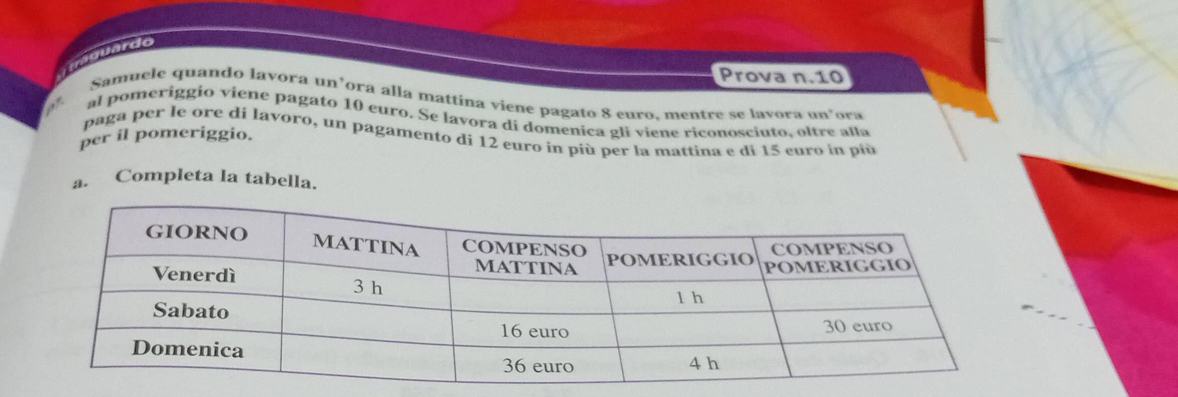 quaguardo 
Prova n. 10
Samuele quando lavora un’ora alla mattina viene pagato 8 euro. mentre se lavora un’ora 
al pomeríggio viene pagato 10 euro. Se lavora di domenica gli viene riconosciuto, oltre alla 
paga per le ore di lavoro, un pagamento di 12 euro in più per la mattina e di 15 euro in più 
per il pomeriggio. 
a. Completa la tabella.