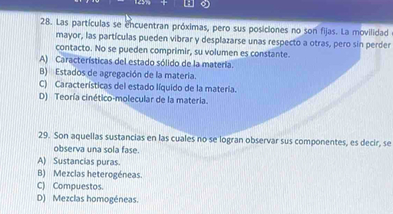 Las partículas se encuentran próximas, pero sus posiciones no son fijas. La movilidad
mayor, las partículas pueden vibrar y desplazarse unas respecto a otras, pero sin perder
contacto. No se pueden comprimir, su volumen es constante.
A) Características del estado sólido de la materia.
B) Estados de agregación de la materia.
C) Características del estado líquido de la materia.
D) Teoría cinético-molecular de la materia.
29. Son aquellas sustancias en las cuales no se logran observar sus componentes, es decir, se
observa una sola fase.
A) Sustancias puras.
B) Mezclas heterogéneas.
C) Compuestos.
D) Mezclas homogéneas.