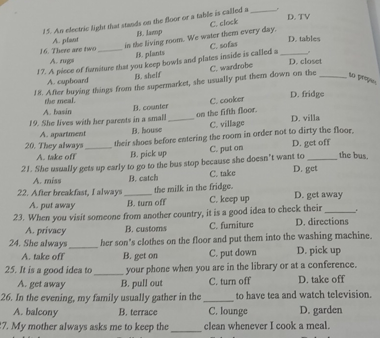 D. TV
15. An electric light that stands on the floor or a table is called a _.
A. plant B. lamp C. clock
in the living room. We water them every day.
D. tables
16. There are two_
B. plants C. sofas
A. rugs D. closet
17. A piece of furniture that you keep bowls and plates inside is called a _.
A. cupboard B. shelf C. wardrobe
18. After buying things from the supermarket, she usually put them down on the _to prepar
the meal. D. fridge
A. basin B. counter C. cooker
19. She lives with her parents in a small_ on the fifth floor.
A. apartment B. house C. village D. villa
20. They always _their shoes before entering the room in order not to dirty the floor.
A. take off B. pick up C. put on D. get off
21. She usually gets up early to go to the bus stop because she doesn’t want to _the bus.
A. miss B. catch C. take D. get
22. After breakfast, I always _the milk in the fridge.
A. put away B. turn off C. keep up D. get away
23. When you visit someone from another country, it is a good idea to check their_ .
A. privacy B. customs C. furniture D. directions
24. She always_ her son’s clothes on the floor and put them into the washing machine.
A. take off B. get on C. put down D. pick up
25. It is a good idea to_ your phone when you are in the library or at a conference.
A. get away B. pull out C. turn off D. take off
26. In the evening, my family usually gather in the _to have tea and watch television.
A. balcony B. terrace C. lounge D. garden
7. My mother always asks me to keep the _clean whenever I cook a meal.