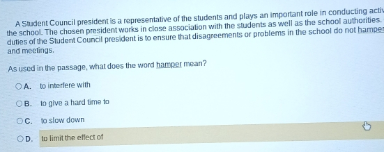 A Student Council president is a representative of the students and plays an important role in conducting activ
the school. The chosen president works in close association with the students as well as the school authorities.
duties of the Student Council president is to ensure that disagreements or problems in the school do not hamper
and meetings.
As used in the passage, what does the word hamper mean?
A. to interfere with
B. to give a hard time to
C. to slow down
D. to limit the effect of