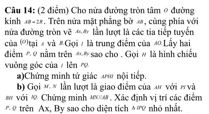 Cho nửa đường tròn tâm 0 đường 
kính AB=2R. Trên nửa mặt phẳng bờ 4, cùng phía với 
nửa đường tròn vẽ 4 lần lượt là các tia tiếp tuyến 
của (')tại 4 và 8Gọi 1 là trung điểm của 40.Lấy hai 
điểm h ρ nằm trên 4 sao cho . Gọi # là hình chiếu 
vuông góc của / lên po 
a)Chứng minh tứ giác Aph nội tiếp. 
b) Gọi m, n lần lượt là giao điểm của n# νới p và 
BH Với Chứng minh MN//AB. Xác định vị trí các điểm 
2 trên Ax, By sao cho diện tích △ IPQ nhỏ nhất.