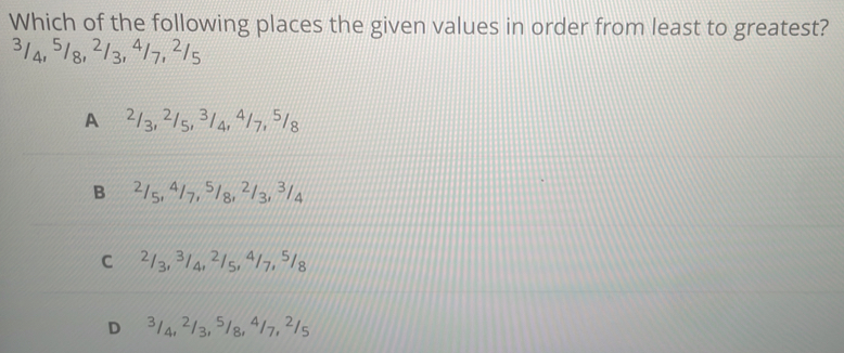 Which of the following places the given values in order from least to greatest?
314, 518, 213, 417, ²15
A ²/3, ²/s, ³/4, 4/7, ⁵/8
B⩽ 2/5, 4/7, ⁵/8, ²/3, ³/4
C⩽ ²/3, ³/4, ²/5, 4/7, 5/8
D⩽ ³/4, ²/3, ⁵/8, 4/7, ²/5