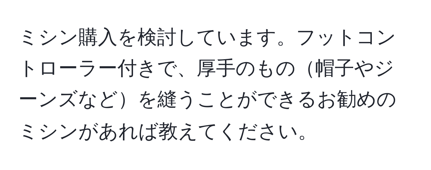 ミシン購入を検討しています。フットコントローラー付きで、厚手のもの帽子やジーンズなどを縫うことができるお勧めのミシンがあれば教えてください。