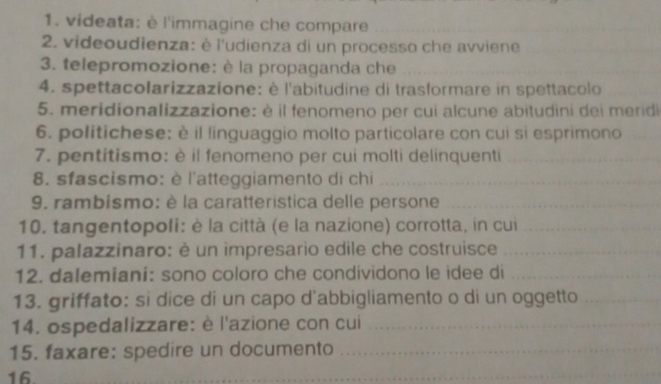 videata: è l'immagine che compare_ 
2. videoudienza: è l'udienza di un processo che avviene_ 
3. telepromozione: è la propaganda che_ 
4. spettacolarizzazione: è l'abitudine di trasformare in spettacolo_ 
5. meridionalizzazione: è il fenomeno per cui alcune abitudini dei meridi 
6. politichese: è il linguaggio molto particolare con cui si esprimono_ 
7. pentitismo: è il fenomeno per cui molti delinquenti_ 
8. sfascismo: è l'atteggiamento di chi_ 
9. rambismo: è la caratteristica delle persone_ 
10. tangentopoli: è la città (e la nazione) corrotta, in cui_ 
11. palazzinaro: è un impresario edile che costruisce_ 
12. dalemiani: sono coloro che condividono le idee di_ 
13. griffato: si dice di un capo d'abbigliamento o di un oggetto_ 
14. ospedalizzare: è l'azione con cui_ 
15. faxare: spedire un documento_ 
16. 
_