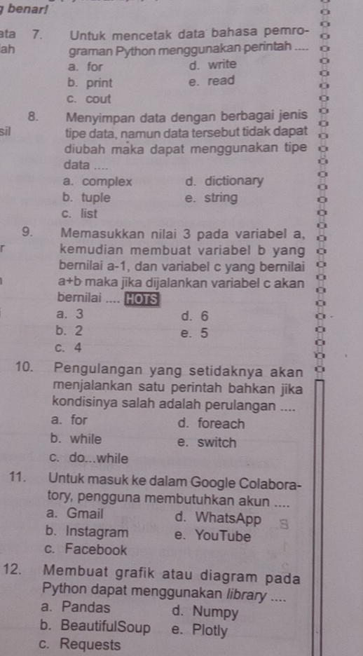 benar!
ata 7. Untuk mencetak data bahasa pemro-
ah graman Python menggunakan perintah ..,.
a. for d. write
b. print e. read
c. cout
8. Menyimpan data dengan berbagai jenis
sil tipe data, namun data tersebut tidak dapat
diubah maka dapat menggunakan tipe
data _...
a. complex d. dictionary
b. tuple e. string
c. list
9. Memasukkan nilai 3 pada variabel a,
kemudian membuat variabel b yang
bernilai a -1, dan variabel c yang bernilai
a+b maka jika dijalankan variabel c akan
bernilai .... HOTS
a. 3 d. 6
b. 2 e. 5
c. 4
10. Pengulangan yang setidaknya akan
menjalankan satu perintah bahkan jika
kondisinya salah adalah perulangan ....
a. for d. foreach
b. while e. switch
c. do...while
11. Untuk masuk ke dalam Google Colabora-
tory, pengguna membutuhkan akun ....
a. Gmail d. WhatsApp
b. Instagram e. YouTube
c. Facebook
12. Membuat grafik atau diagram pada
Python dapat menggunakan library ....
a. Pandas d. Numpy
b. BeautifulSoup e. Plotly
c. Requests