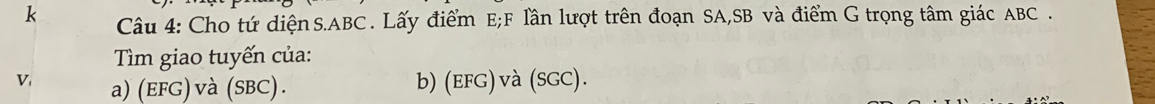 Cho tứ diệnS. ABC. Lấy điểm E; F lần lượt trên đoạn SA, SB và điểm G trọng tâm giác ABC. 
Tìm giao tuyến của: 
V a) (EFG) và (SBC). b) (efG)và (SGC).